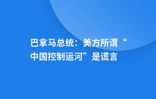 巴拿马总统：美方所谓“中国控制运河”是谎言