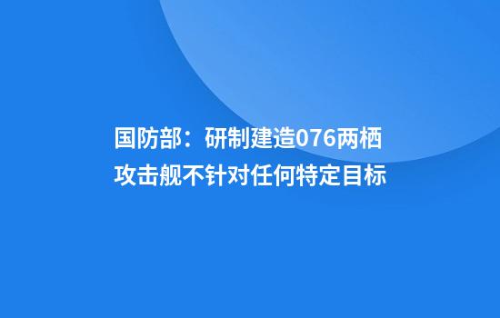 国防部：研制建造076两栖攻击舰不针对任何特定目标