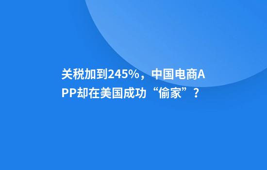 关税加到245%，中国电商APP却在美国成功“偷家”？
