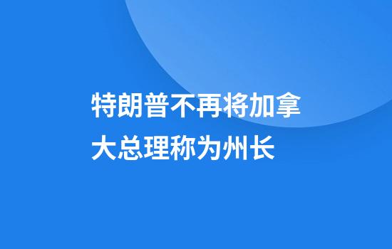 特朗普不再将加拿大总理称为州长