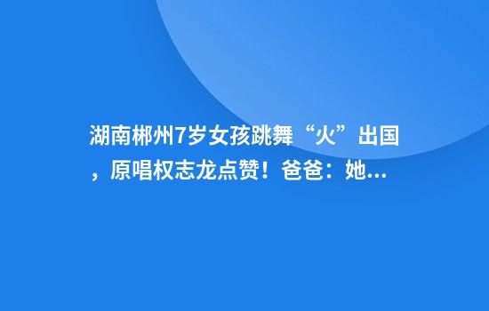 湖南郴州7岁女孩跳舞“火”出国，原唱权志龙点赞！爸爸：她有天赋，但离不开背后努力