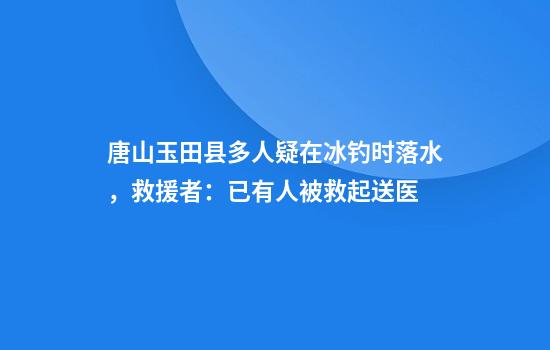 唐山玉田县多人疑在冰钓时落水，救援者：已有人被救起送医