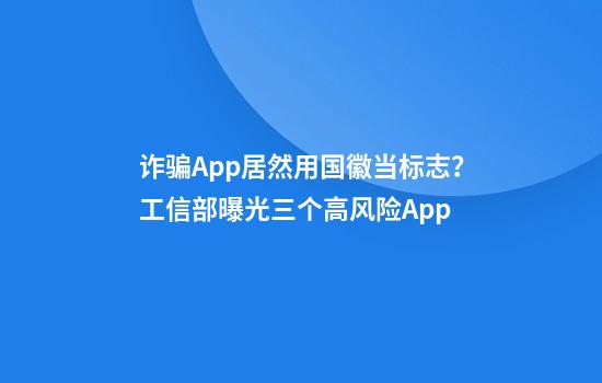 诈骗App居然用国徽当标志？工信部曝光三个高风险App