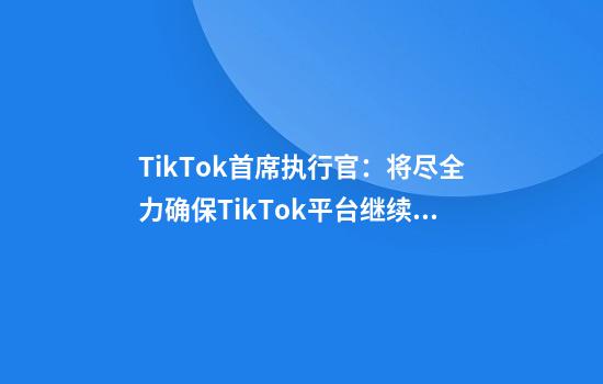 TikTok首席执行官：将尽全力确保TikTok平台继续繁荣