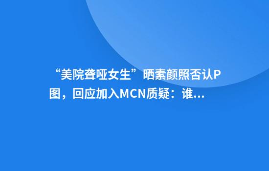 “美院聋哑女生”晒素颜照否认P图，回应加入MCN质疑：谁会无缘无故花这么多钱营销