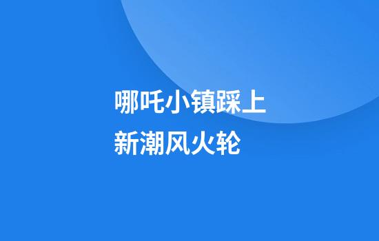 哪吒小镇踩上新潮风火轮