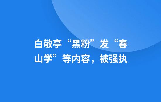 白敬亭“黑粉”发“春山学”等内容，被强执