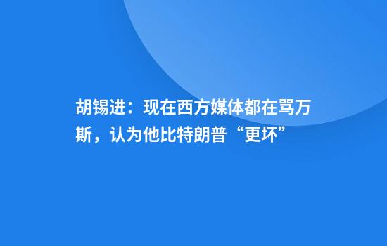胡锡进：现在西方媒体都在骂万斯，认为他比特朗普“更坏”
