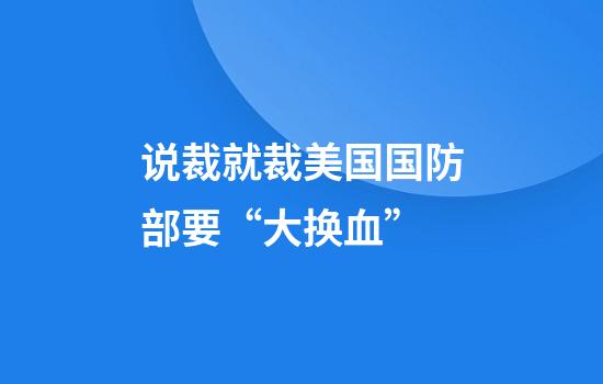 说裁就裁美国国防部要“大换血”