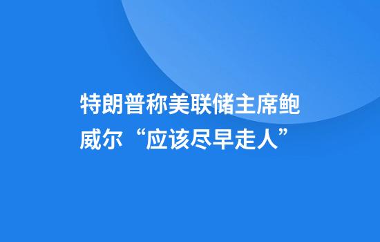 特朗普称美联储主席鲍威尔“应该尽早走人”