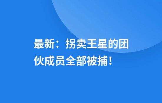最新：拐卖王星的团伙成员全部被捕！