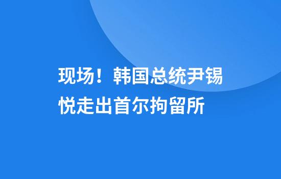 现场！韩国总统尹锡悦走出首尔拘留所