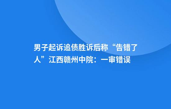 男子起诉追债胜诉后称“告错了人”江西赣州中院:一审错误