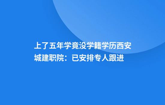 上了五年学竟没学籍学历西安城建职院：已安排专人跟进