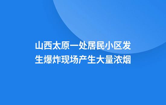 山西太原一处居民小区发生爆炸现场产生大量浓烟