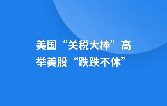 美国“关税大棒”高举美股“跌跌不休”