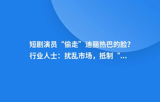短剧演员“偷走”迪丽热巴的脸？行业人士：扰乱市场，抵制“偷奸耍滑”