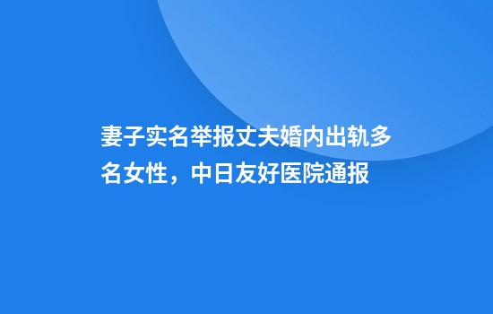 妻子实名举报丈夫婚内出轨多名女性，中日友好医院通报