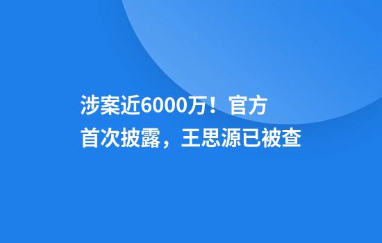涉案近6000万！官方首次披露，王思源已被查