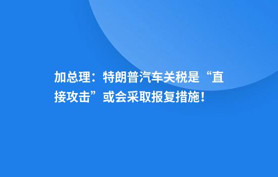 加总理：特朗普汽车关税是“直接攻击”或会采取报复措施！