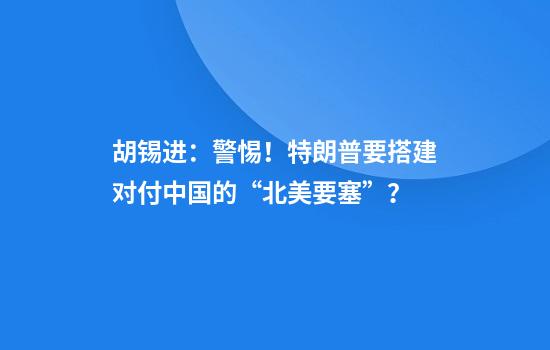 胡锡进：警惕！特朗普要搭建对付中国的“北美要塞”？