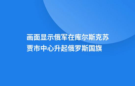 画面显示俄军在库尔斯克苏贾市中心升起俄罗斯国旗
