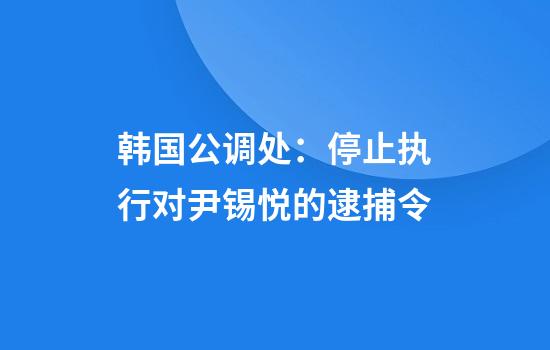 韩国公调处：停止执行对尹锡悦的逮捕令