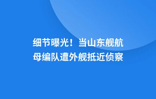 细节曝光！当山东舰航母编队遭外舰抵近侦察