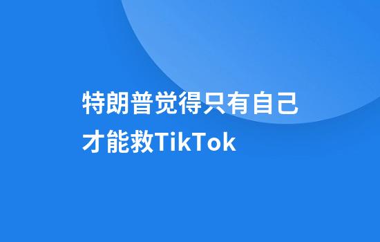 特朗普觉得只有自己才能救TikTok