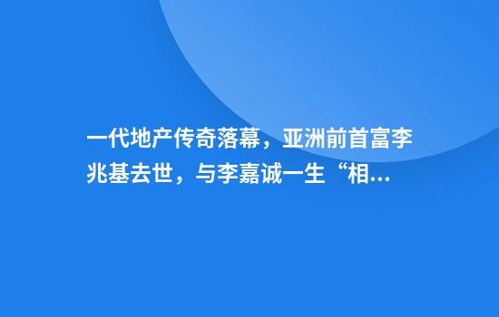 一代地产传奇落幕，亚洲前首富李兆基去世，与李嘉诚一生“相爱相杀”