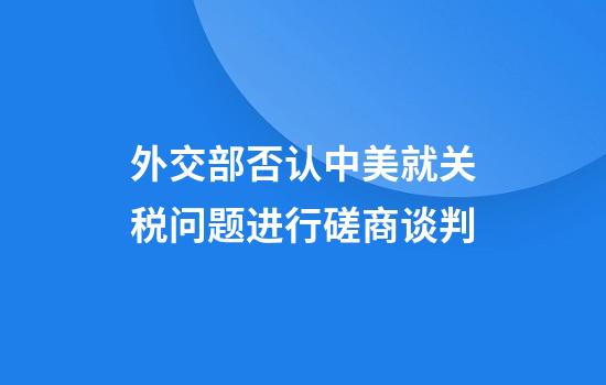 外交部否认中美就关税问题进行磋商谈判