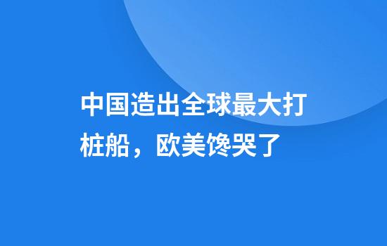 中国造出全球最大打桩船，欧美馋哭了