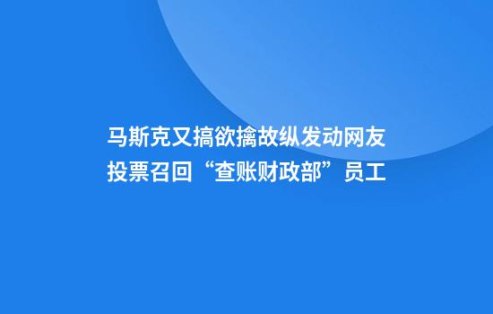 马斯克又搞欲擒故纵发动网友投票召回“查账财政部”员工