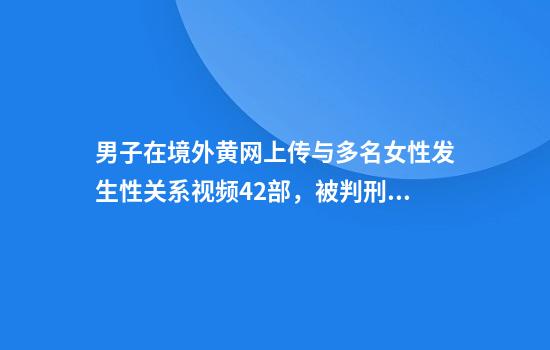 男子在境外黄网上传与多名女性发生性关系视频42部，被判刑10个月