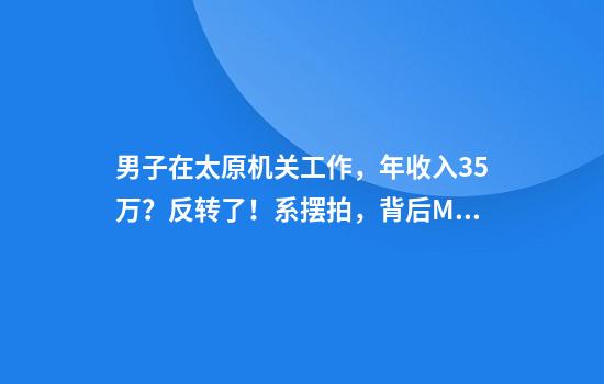 男子在太原机关工作，年收入35万？反转了！系摆拍，背后MCN机构或被罚