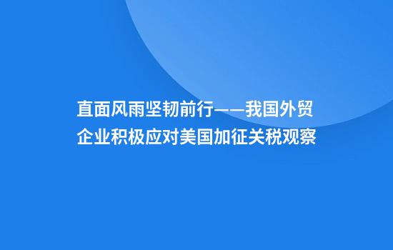 直面风雨坚韧前行——我国外贸企业积极应对美国加征关税观察