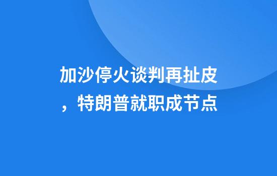 加沙停火谈判再扯皮，特朗普就职成节点
