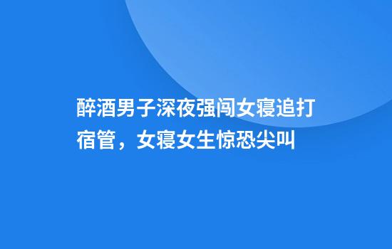 醉酒男子深夜强闯女寝追打宿管，女寝女生惊恐尖叫