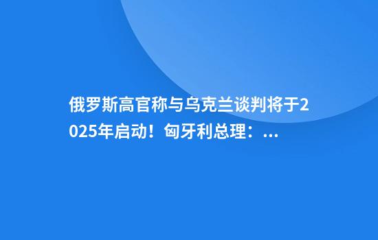 俄罗斯高官称与乌克兰谈判将于2025年启动！匈牙利总理：要么达成和平协议，要么其中一方彻底毁灭