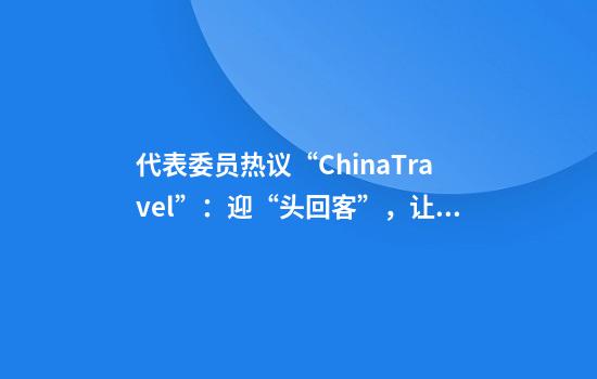 代表委员热议“ChinaTravel”：迎“头回客”，让“客回头”