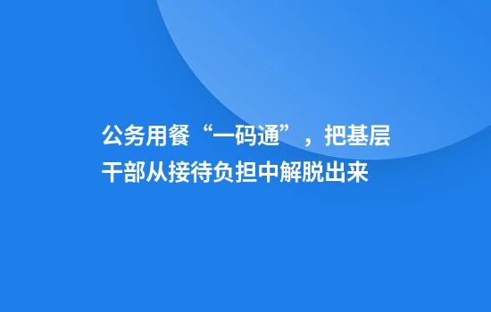公务用餐“一码通”，把基层干部从接待负担中解脱出来