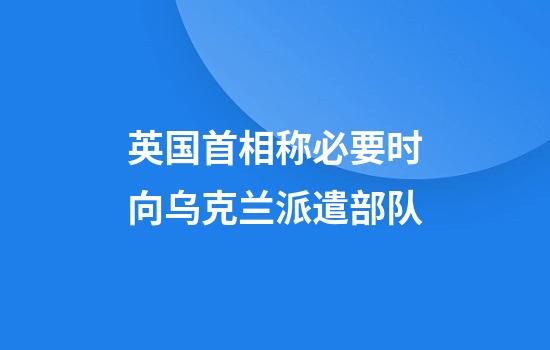 英国首相称必要时向乌克兰派遣部队