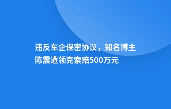 违反车企保密协议，知名博主陈震遭领克索赔500万元