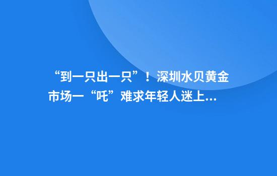 “到一只出一只”！深圳水贝黄金市场一“吒”难求年轻人迷上打金？