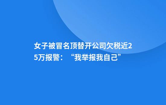 女子被冒名顶替开公司欠税近25万报警：“我举报我自己”