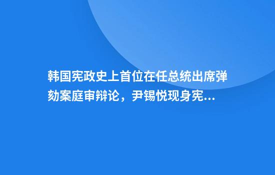 韩国宪政史上首位在任总统出席弹劾案庭审辩论，尹锡悦现身宪法法院