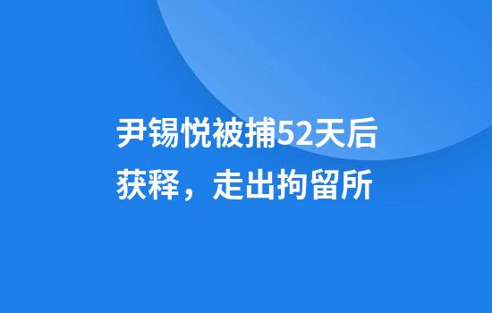 尹锡悦被捕52天后获释，走出拘留所