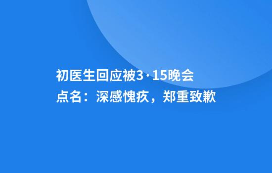 初医生回应被3·15晚会点名：深感愧疚，郑重致歉
