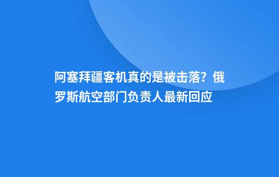 阿塞拜疆客机真的是被击落？俄罗斯航空部门负责人最新回应