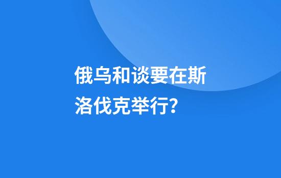 俄乌和谈要在斯洛伐克举行？
